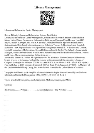 Library Management
Library and Information Center Management
Recent Titles in Library and Information Science Text Series
Library and Information Center Management, Sixth Edition Robert D. Stueart and Barbara B.
Moran United States Government Information: Policies and Sources Peter Hernon, Harold C.
Relyea, Robert E. Dugan, and Joan F. Cheverie LibraryInformation Systems: From Library
Automation to Distributed Information Access Solutions Thomas R. Kochtanek and Joseph R.
Matthews The Complete Guide to Acquisitions Management Frances C. Wilkinson and Linda K.
Lewis Organization of Information, Second Edition Arlene G. Taylor The School Library Media
Manager, Third Edition Blanche Woolls Basic Research Methods for Librarians Ronald R. Powell
and Lynn ... Show more content on Helpwriting.net ...
Stueart and Barbara B. Moran All rights reserved. No portion of this book may be reproduced,
by any process or technique, without the express written consent of the publisher. Library of
Congress Catalog Card Number: 2007007922 ISBN: 978 1 59158 408 7 978 1 59158 406 3 (pbk.)
First published in 2007 Libraries Unlimited, 88 Post Road West, Westport, CT 06881 A Member of
the Greenwood Publishing Group, Inc. www.lu.com Printed in the United States of America
The paper used in this book complies with the Permanent Paper Standard issued by the National
Information Standards Organization (Z39.48 1984). 10 9 8 7 6 5 4 3 2 1
To our grandchildren Annika, Jacob, Katherine, Madison, Magnus, and Molly
Contents
Illustrations . . . . . Preface . . . . . . . . . Acknowledgments . The Web Site . . . . .
. . . .
. . . .
. . . .
. . . .
. . . .
. . . .
. . . .
. . . .
 