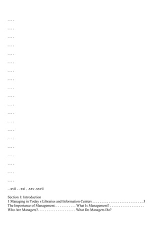 . . . .
. . . .
. . . .
. . . .
. . . .
. . . .
. . . .
. . . .
. . . .
. . . .
. . . .
. . . .
. . . .
. . . .
. . . .
. . . .
. . . .
. . . .
. . . .
. . . .
. .xvii . . xxi . .xxv .xxvii
Section 1: Introduction
1 Managing in Today s Libraries and Information Centers . . . . . . . . . . . . . . . . . . . . . . . . . . . . 3
The Importance of Management. . . . . . . . . . . . What Is Management? . . . . . . . . . . . . . . . . . . .
Who Are Managers?. . . . . . . . . . . . . . . . . . . . . What Do Managers Do?
 