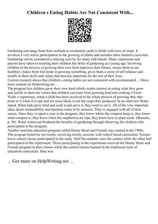 Children s Eating Habits Are Not Consistent With...
Gardening can range from fruit orchards to residential yards to fields with rows of crops. It
involves a very active participation in the growing of plants and includes labor intensive activities.
Gardening can be considered a relaxing activity for many individuals. Many classrooms and
parents have taken to teaching their children the skills of gardening at a young age. Involving
children in the process of growing their own food improves their fitness, causes them to eat
healthier, makes them feel pride in growing something, gives them a sense of self reliance and
instills in them skills and values that become important for the rest of their lives.
Current research shows that children s eating habits are not consistent with recommended ... Show
more content on Helpwriting.net ...
The program lets children grow their own food which creates interest in eating what they grow
and instills in them the values that children can learn from growing food and cooking it From
Water s experience, when a child has been involved in the whole process of growing they take
pride in it when it is ripe and are more likely to eat the crops they produced. In an interview Water
stated, When kids grow food and cook it and serve it, they want to eat it. All of the very important
ideas about sustainability and nutrition come in by osmosis. They re engaged with all of their
senses. Once they ve spent a year in the program, they know where the compost heap is, they know
what compost is, they know when the raspberries are ripe, they know how to plant seeds. (Broache,
p. 50). Water witnessed firsthand the benefits of gardening through observing the children who
participated in her program.
Another nutrition education program called Hearty Heart and Friends was created in the 1980s.
The program lasted for ten weeks, involving twenty sessions with school based curriculum. Sixteen
lower school classes participated in the study. Half the students were the control while the other half
participated in the experiment. Those participating in the experiment received the Hearty Heart and
Friends program in their classes while the control classes learned in the traditional style of
education curriculum. Data was
... Get more on HelpWriting.net ...
 