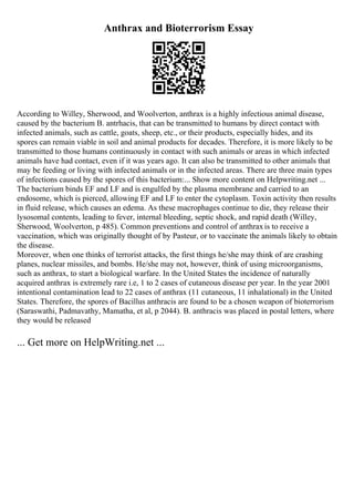 Anthrax and Bioterrorism Essay
According to Willey, Sherwood, and Woolverton, anthrax is a highly infectious animal disease,
caused by the bacterium B. antrhacis, that can be transmitted to humans by direct contact with
infected animals, such as cattle, goats, sheep, etc., or their products, especially hides, and its
spores can remain viable in soil and animal products for decades. Therefore, it is more likely to be
transmitted to those humans continuously in contact with such animals or areas in which infected
animals have had contact, even if it was years ago. It can also be transmitted to other animals that
may be feeding or living with infected animals or in the infected areas. There are three main types
of infections caused by the spores of this bacterium:... Show more content on Helpwriting.net ...
The bacterium binds EF and LF and is engulfed by the plasma membrane and carried to an
endosome, which is pierced, allowing EF and LF to enter the cytoplasm. Toxin activity then results
in fluid release, which causes an edema. As these macrophages continue to die, they release their
lysosomal contents, leading to fever, internal bleeding, septic shock, and rapid death (Willey,
Sherwood, Woolverton, p 485). Common preventions and control of anthraxis to receive a
vaccination, which was originally thought of by Pasteur, or to vaccinate the animals likely to obtain
the disease.
Moreover, when one thinks of terrorist attacks, the first things he/she may think of are crashing
planes, nuclear missiles, and bombs. He/she may not, however, think of using microorganisms,
such as anthrax, to start a biological warfare. In the United States the incidence of naturally
acquired anthrax is extremely rare i.e, 1 to 2 cases of cutaneous disease per year. In the year 2001
intentional contamination lead to 22 cases of anthrax (11 cutaneous, 11 inhalational) in the United
States. Therefore, the spores of Bacillus anthracis are found to be a chosen weapon of bioterrorism
(Saraswathi, Padmavathy, Mamatha, et al, p 2044). B. anthracis was placed in postal letters, where
they would be released
... Get more on HelpWriting.net ...
 