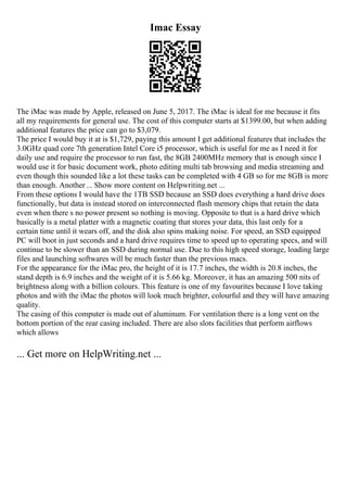Imac Essay
The iMac was made by Apple, released on June 5, 2017. The iMac is ideal for me because it fits
all my requirements for general use. The cost of this computer starts at $1399.00, but when adding
additional features the price can go to $3,079.
The price I would buy it at is $1,729, paying this amount I get additional features that includes the
3.0GHz quad core 7th generation Intel Core i5 processor, which is useful for me as I need it for
daily use and require the processor to run fast, the 8GB 2400MHz memory that is enough since I
would use it for basic document work, photo editing multi tab browsing and media streaming and
even though this sounded like a lot these tasks can be completed with 4 GB so for me 8GB is more
than enough. Another ... Show more content on Helpwriting.net ...
From these options I would have the 1TB SSD because an SSD does everything a hard drive does
functionally, but data is instead stored on interconnected flash memory chips that retain the data
even when there s no power present so nothing is moving. Opposite to that is a hard drive which
basically is a metal platter with a magnetic coating that stores your data, this last only for a
certain time until it wears off, and the disk also spins making noise. For speed, an SSD equipped
PC will boot in just seconds and a hard drive requires time to speed up to operating specs, and will
continue to be slower than an SSD during normal use. Due to this high speed storage, loading large
files and launching softwares will be much faster than the previous macs.
For the appearance for the iMac pro, the height of it is 17.7 inches, the width is 20.8 inches, the
stand depth is 6.9 inches and the weight of it is 5.66 kg. Moreover, it has an amazing 500 nits of
brightness along with a billion colours. This feature is one of my favourites because I love taking
photos and with the iMac the photos will look much brighter, colourful and they will have amazing
quality.
The casing of this computer is made out of aluminum. For ventilation there is a long vent on the
bottom portion of the rear casing included. There are also slots facilities that perform airflows
which allows
... Get more on HelpWriting.net ...
 