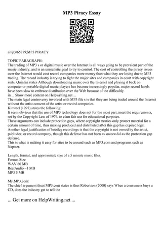 MP3 Piracy Essay
amp;#65279;MP3 PIRACY
TOPIC PARAGRAPH:
The trading of MP3 s or digital music over the Internet is all ways going to be prevalent part of the
music industry, and is an unrealistic goal to try to control. The cost of controlling the piracy issues
over the Internet would cost record companies more money than what they are losing due to MP3
trading. The record industry is trying to fight the major sites and companies in court with copyright
suits. Quinlan states Although downloading music over the Internet and playing it back on
computer or portable digital music players has become increasingly popular, major record labels
have been slow to embrace distribution over the Web because of the difficultly
in ... Show more content on Helpwriting.net ...
The main legal controversy involved with MP3 file s is that they are being traded around the Internet
without the artist consent of the artist or record companies.
Kimmel (1997) states the following:
It seem obvious that the use of MP3 technology does not for the most part, meet the requirements,
set by the Copyright Law of 1976, to clam fair use for educational purposes.
These arguments can include protection gaps, where copyright treaties only protect material for a
certain amount of time, thus making produced and distributed after this gap has expired legal.
Another legal justification of bootleg recordings is that the copyright is not owned by the artist,
publisher, or record company, though this defense has not been as successful as the protection gap
defense.
This is what is making it easy for sites to be around such as MP3.com and programs such as
Napster.
Length, format, and approximate size of a 5 minute music files.
Format Size
WAV 60 MB
RealAudio ~1 MB
MP3 5 MB
My.MP3.com:
The chief argument theat MP3.com states is thus Robertson (2000) says When a consumers buys a
CD, does the industry get to tell the
... Get more on HelpWriting.net ...
 
