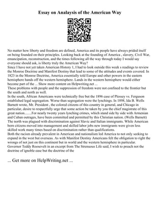 Essay on Analaysis of the American Way
No matter how liberty and freedom are defined, America and its people have always prided itself
on being founded on their principles. Looking back at the founding of America , slavery, Civil War,
emancipation, reconstruction, and the times following all the way through today I would say
everyone should ask, is liberty truly the American Way?
Since I have not yet taken American History 1, I had to look outside this week s readings to review
the Monroe Doctrine and Manifest Destiny that lead to some of the attitudes and events covered. In
1823 in the Monroe Doctrine, America essentially told Europe and other powers in the eastern
hemisphere hands off the western hemisphere. Lands in the western hemisphere would either
become part of the ... Show more content on Helpwriting.net ...
These problems with people and the suppression of freedom were not confined to the frontier but
the south and north as well.
In the south, African Americans were technically free but the 1896 case of Plessey vs. Ferguson
established legal segregation. Worse than segregation were the lynchings. In 1898, Ida B. Wells
Barnett wrote, Mr. President , the colored citizens of this country in general, and Chicago in
particular, desire to respectfully urge that some action be taken by you the chief magistrate of this
great nation........For nearly twenty years lynching crimes, which stand side by side with Armenian
and Cuban outrages, have been committed and permitted by this Christian nation. (Wells Barnett)
The north was plagued with discrimination against Slavic and Italian immigrants. While American
born citizens moved into management and skilled labor jobs new immigrants were given less
skilled work many times based on discrimination rather than qualifications.
Both the racism already prevalent in American and nationalism led America to not only seeking to
expand in the west but overseas. As with Manifest Destiny Americans felt the obligation to right the
wrongs of not just on this continent but in world and the western hemisphere in particular.
Governor Teddy Roosevelt in an excerpt from The Strenuous Life said, I wish to preach not the
doctrine of ignoble ease but the doctrine of the
... Get more on HelpWriting.net ...
 