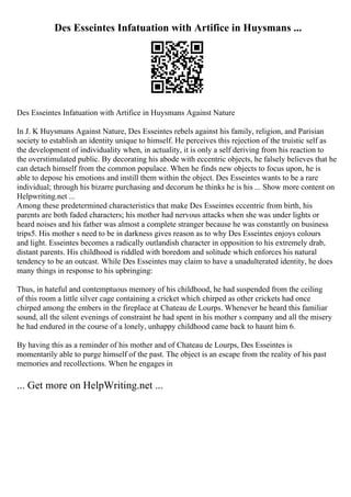 Des Esseintes Infatuation with Artifice in Huysmans ...
Des Esseintes Infatuation with Artifice in Huysmans Against Nature
In J. K Huysmans Against Nature, Des Esseintes rebels against his family, religion, and Parisian
society to establish an identity unique to himself. He perceives this rejection of the truistic self as
the development of individuality when, in actuality, it is only a self deriving from his reaction to
the overstimulated public. By decorating his abode with eccentric objects, he falsely believes that he
can detach himself from the common populace. When he finds new objects to focus upon, he is
able to depose his emotions and instill them within the object. Des Esseintes wants to be a rare
individual; through his bizarre purchasing and decorum he thinks he is his ... Show more content on
Helpwriting.net ...
Among these predetermined characteristics that make Des Esseintes eccentric from birth, his
parents are both faded characters; his mother had nervous attacks when she was under lights or
heard noises and his father was almost a complete stranger because he was constantly on business
trips5. His mother s need to be in darkness gives reason as to why Des Esseintes enjoys colours
and light. Esseintes becomes a radically outlandish character in opposition to his extremely drab,
distant parents. His childhood is riddled with boredom and solitude which enforces his natural
tendency to be an outcast. While Des Esseintes may claim to have a unadulterated identity, he does
many things in response to his upbringing:
Thus, in hateful and contemptuous memory of his childhood, he had suspended from the ceiling
of this room a little silver cage containing a cricket which chirped as other crickets had once
chirped among the embers in the fireplace at Chateau de Lourps. Whenever he heard this familiar
sound, all the silent evenings of constraint he had spent in his mother s company and all the misery
he had endured in the course of a lonely, unhappy childhood came back to haunt him 6.
By having this as a reminder of his mother and of Chateau de Lourps, Des Esseintes is
momentarily able to purge himself of the past. The object is an escape from the reality of his past
memories and recollections. When he engages in
... Get more on HelpWriting.net ...
 