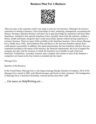 Business Plan For A Business
After ten years in the corporate world, I am ready to start my own business. Although I do not have
experience in starting a business, I have knowledge in sales, marketing, management, accounting and
finance. Owning a franchise business will allow me to gain knowledge by experience and from other
franchisors. Attached is four specific franchises I have carefully chose from the nutrition, children s
fitness, health and beauty categories that I could successfully operate without having experience in
owning a business. There are many fields available in the franchises business. I have chosen Massage
Envy, Jamba Juice, GNC, and Gymboree Play and Music as the four best franchise options that I
could operate successfully. In addition, this report demonstrates the four franchises and how they are
examined according to the nature of the business, the financial requirements, the level of support the
company provides, and the locations in which the franchises are available in each of the four
franchises. Furthermore, secondary research, and a compare and contrast to each of the franchise s
competitors are based on the four criteria is included into the report.
Massage Envy
Qualities of the Business
In the United States, Massage Envy is the largest massage therapy franchise (Crompton, 2014, P.24).
Massage Envy started in 2002, and offered massages and facials to their customers. The headquarters
of Massage Envy is located in Scottsdale, Arizona and has more than 1,000
... Get more on HelpWriting.net ...
 