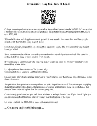 Persuasive Essay On Student Loans
College students graduate with an average student loan debt of approximately $37000. Of course, that
s not the whole story. Millions of college graduates have student loan debts ranging from $50,000 to
over $200,000.
With debt like that and sluggish economic growth, it s no wonder that more than a million people
defaulted on their student loans in 2016 alone.
Sometimes, though, the problem isn t the debt or a person s salary. The problem is the way student
loans get billed.
Say a student transferred from one college to another then attended graduate school. She could be
getting bills from three or more lenders every month.
If you struggle to keep track of who you owe money to at what time, it s probably time for you to
consolidate school loans.
Let s jump in and look at some of the reasons why.
Consolidate School Loans to Get One Interest Rate
Student loans interest rates change from year to year. Congress sets them based on performance in the
financial markets.
Say you spent four years as an undergrad and six years in graduate school. That means you re paying
student loans at ten interest rates. Depending on when you got the loans, there s a good chance that
some of those rates are higher than the current going rate.
Consolidating your loans lets you lock them all down at a single interest rate. If you time it right, you
can trim thousands off the total interest you pay over the lifetime of the loan.
Let s say you took out $100,000 in loans with average interest
... Get more on HelpWriting.net ...
 