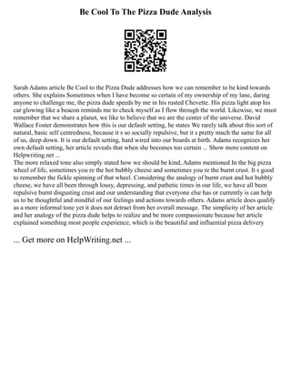 Be Cool To The Pizza Dude Analysis
Sarah Adams article Be Cool to the Pizza Dude addresses how we can remember to be kind towards
others. She explains Sometimes when I have become so certain of my ownership of my lane, daring
anyone to challenge me, the pizza dude speeds by me in his rusted Chevette. His pizza light atop his
car glowing like a beacon reminds me to check myself as I flow through the world. Likewise, we must
remember that we share a planet, we like to believe that we are the center of the universe. David
Wallace Foster demonstrates how this is our default setting, he states We rarely talk about this sort of
natural, basic self centredness, because it s so socially repulsive, but it s pretty much the same for all
of us, deep down. It is our default setting, hard wired into our boards at birth. Adams recognizes her
own default setting, her article reveals that when she becomes too certain ... Show more content on
Helpwriting.net ...
The more relaxed tone also simply stated how we should be kind, Adams mentioned In the big pizza
wheel of life, sometimes you re the hot bubbly cheese and sometimes you re the burnt crust. It s good
to remember the fickle spinning of that wheel. Considering the analogy of burnt crust and hot bubbly
cheese, we have all been through lousy, depressing, and pathetic times in our life, we have all been
repulsive burnt disgusting crust and our understanding that everyone else has or currently is can help
us to be thoughtful and mindful of our feelings and actions towards others. Adams article does qualify
as a more informal tone yet it does not detract from her overall message. The simplicity of her article
and her analogy of the pizza dude helps to realize and be more compassionate because her article
explained something most people experience, which is the beautiful and influential pizza delivery
... Get more on HelpWriting.net ...
 