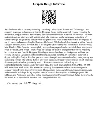 Graphic Design Interview
As a freshman who is currently attending Harrisburg University of Science and Technology, I am
currently interested in becoming a Graphic Designer. Based on the research I ve done regarding the
occupation, the job seems to be within my field of interest however, even with the research I ve done
on the internet, an interview with an individual who possesses a solid experience in the field of
Graphic Design has given me a much better insight on what roles and responsibilities are required of
me if I expect to become a Graphic Designer. On March 28th I scheduled an interview with a Graphic
Designer named Amanda Howlett. She is the daughter of one of the staff members of this University,
Mrs. Howlett. Miss Amanda Howlett gladly accepted my proposal and we scheduled our interview to
be on the 1st of April. When I interviewed her I asked her a series of organized questions regarding
her occupation as a Graphic Designer. I first began asking her about her background and how she
became a Graphic Designer. She told me that she graduated from the Art Institute of York with a
degree in Graphic Design. She then gave me a more in depth statement on how her career journey was
like during college. She told me that her university occasionally received information on job openings
from companies who had previously hired ... Show more content on Helpwriting.net ...
She told me that she works Monday through Friday. Her work hours are from 8:00 AM to 5:00 PM
with a one hour lunch break. She works for a property development and real estate management
company named Triple Crown Corporation. This company builds, develops and manages commercial
and residential buildings. To my surprise, most of her work is completed in Adobe programs like
InDesign and Photoshop, as well as online email systems like Constant Contract. When she works, she
has a desk all to herself with an office that s designed to hold two
... Get more on HelpWriting.net ...
 