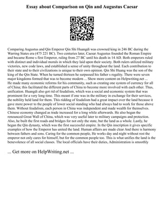 Essay about Comparison on Qin and Augustus Caesar
Comparing Augustus and Qin Emperor Qin Shi Huangdi was crowned king in 246 BC during the
Warring States era (475 221 BC). Two centuries later, Caesar Augustus founded the Roman Empire
and became Rome s first Emperor, ruling from 27 BC until his death in 14 AD. Both emperors ruled
with distinct and individual morals in which they laid upon their society. Both rulers utilized military
victories, new code laws, and established a sense of unity throughout the land. Each contribution to
their state and to their civilizations is unique to their own opinion. Qin Shi Huang was the son of the
king of the Qin State. When he turned thirteen he surpassed his father s regality. There were seven
major kingdoms formed that was to become modern ... Show more content on Helpwriting.net ...
He made many economic reforms for his community, such as creating one system of currency for all
of China; this facilitated the different parts of China to become more involved with each other. Thus,
unification. Huangdi also got rid of feudalism, which was a social and economic system that was
prominent for a very long time. This meant if one was in the military in exchange for their services,
the nobility held land for them. This ridding of feudalism had a great impact over the land because it
gave more power to the people of lower social standing who had always had to work for those above
them. Without feudalism, each person in China was independent and made wealth for themselves.
Chinese economy changed as trade increased for a long while afterwards. He also began the
renounced Great Wall of China, which was very useful later to military campaigns and protection.
Also, he built the first roads and bridges for not only the state, but the land as a whole. Lastly, he
began the Qin dynasty, which was the first successful empire. In the Qin inscription it gives specific
examples of how the Emperor has united the land. Human affairs are made clear And there is harmony
between fathers and sons. Caring for the common people, He works day and night without rest the
emperor not only cares for himself, but for the common people too. This is what unifies the land is the
benevolence of all social classes. The local officials have their duties, Administration is smoothly
... Get more on HelpWriting.net ...
 