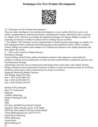 Techniques For New Product Development
3.3: Techniques for New Product Development:
There are many techniques of new product development in a new market effectively such as test
market, experimentation, learning from failure, entrepreneurial culture, observation and co creating
etc. (Kahn, 2012). The best new product development techniques for Tommy Hilfiger in respect of
expanding its business in Dubai in relation with its clothing line are as follow:
1. Test Market: This technique involve implementation of marketing plan and strategy on sample or in
little population before conducting full marketing plan on the population (Fuller, 2016). In simple,
Tommy Hilfiger can market some samples of its clothing line products to the sample population and
then analyse the results.
2. ... Show more content on Helpwriting.net ...
Distribution Strategy:
Tommy Hilfiger should follow indirect distribution channel as this approach would enable the
company to market its new clothing line to wider area and would minimise competition and save cost.
Communication Strategy:
Advertising is the best way to communicate with people and to aware them with a brand. Tommy
Hilfiger should advertise and promote its product in Dubai via print and electronic media by involving
celebrities of the region which would increase its cluster of customers.
Suggested Marketing Budget Expenses
Year Budget Target M/S share
Year 1 2017 $2,053,000 0.5%
Year 2 2018 $2,258,300 0.7%
Year 3 2019 $2,484,130 0.9%
Method T/Price Remarks
Mass TV Commercial
Magazine
Celebrity Marketing
Outdoor Marketig $1,080
$500
$400
$19 20sec ($9,000)*5time/Week*3 Month
Aquarius, Ahlan, Masala, Grazia, UAE Digest
$250/Year Male Model $150/Year Female Model
2 Wide Bilboard/Each city=$227*2*3*12
Target Direct Marketing
Online Marketing
Launch Show
Direct Mailing $15
$5
 