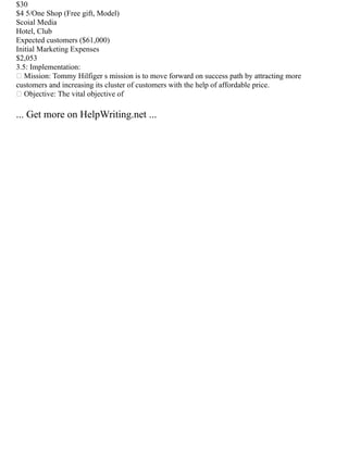 $30
$4 5/One Shop (Free gift, Model)
Scoial Media
Hotel, Club
Expected customers ($61,000)
Initial Marketing Expenses
$2,053
3.5: Implementation:
 Mission: Tommy Hilfiger s mission is to move forward on success path by attracting more
customers and increasing its cluster of customers with the help of affordable price.
 Objective: The vital objective of
... Get more on HelpWriting.net ...
 