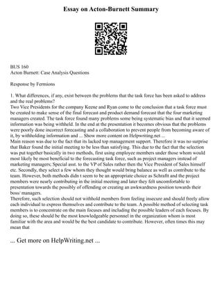 Essay on Acton-Burnett Summary
BUS 160
Acton Burnett: Case Analysis Questions
Response by Fermions
1. What differences, if any, exist between the problems that the task force has been asked to address
and the real problems?
Two Vice Presidents for the company Keene and Ryan come to the conclusion that a task force must
be created to make sense of the final forecast and product demand forecast that the four marketing
managers created. The task force found many problems some being systematic bias and that it seemed
information was being withheld. In the end at the presentation it becomes obvious that the problems
were poorly done incorrect forecasting and a collaboration to prevent people from becoming aware of
it, by withholding information and ... Show more content on Helpwriting.net ...
Main reason was due to the fact that its lacked top management support. Therefore it was no surprise
that Baker found the initial meeting to be less than satisfying. This due to the fact that the selection
was put together basically in two methods, first using employee members under those whom would
most likely be most beneficial to the forecasting task force, such as project managers instead of
marketing managers; Special asst. to the VP of Sales rather then the Vice President of Sales himself
etc. Secondly, they select a few whom they thought would bring balance as well as contribute to the
team. However, both methods didn t seem to be an appropriate choice as Schraftt and the project
members were nearly contributing in the initial meeting and later they felt uncomfortable to
presentation towards the possibly of offending or creating an awkwardness position towards their
boss/ managers.
Therefore, such selection should not withhold members from feeling insecure and should freely allow
each individual to express themselves and contribute to the team. A possible method of selecting task
members is to concentrate on the main focuses and including the possible leaders of each focuses. By
doing so, these should be the most knowledgeable personnel in the organization whom is most
familiar with the area and would be the best candidate to contribute. However, often times this may
mean that
... Get more on HelpWriting.net ...
 
