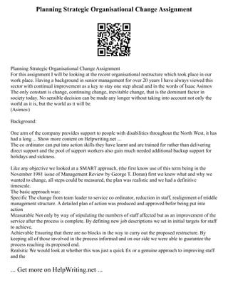 Planning Strategic Organisational Change Assignment
Planning Strategic Organisational Change Assignment
For this assignment I will be looking at the recent organisational restructure which took place in our
work place. Having a background in senior management for over 20 years I have always viewed this
sector with continual improvement as a key to stay one step ahead and in the words of Isaac Asimov
The only constant is change, continuing change, inevitable change, that is the dominant factor in
society today. No sensible decision can be made any longer without taking into account not only the
world as it is, but the world as it will be.
(Asimov)
Background:
One arm of the company provides support to people with disabilities throughout the North West, it has
had a long ... Show more content on Helpwriting.net ...
The co ordinator can put into action skills they have learnt and are trained for rather than delivering
direct support and the pool of support workers also gain much needed additional backup support for
holidays and sickness.
Like any objective we looked at a SMART approach, (the first know use of this term being in the
November 1981 issue of Management Review by George T. Doran) first we knew what and why we
wanted to change, all steps could be measured, the plan was realistic and we had a definitive
timescale.
The basic approach was:
Specific The change from team leader to service co ordinator, reduction in staff, realignment of middle
management structure. A detailed plan of action was produced and approved befor being put into
action
Measurable Not only by way of stipulating the numbers of staff affected but as an improvement of the
service after the process is complete. By defining new job descriptions we set in initial targets for staff
to achieve.
Achievable Ensuring that there are no blocks in the way to carry out the proposed restructure. By
keeping all of those involved in the process informed and on our side we were able to guarantee the
process reaching its proposed end.
Realsitic We would look at whether this was just a quick fix or a genuine approach to improving staff
and the
... Get more on HelpWriting.net ...
 