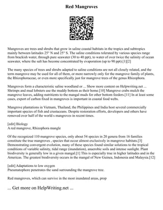 Red Mangroves
Mangroves are trees and shrubs that grow in saline coastal habitats in the tropics and subtropics
mainly between latitudes 25° N and 25° S. The saline conditions tolerated by various species range
from brackish water, through pure seawater (30 to 40 ppt), to water of over twice the salinity of ocean
seawater, where the salt has become concentrated by evaporation (up to 90 ppt).[1][2]
The many species of trees and shrubs adapted to saline conditions are not all closely related, and the
term mangrove may be used for all of them, or more narrowly only for the mangrove family of plants,
the Rhizophoraceae, or even more specifically just for mangrove trees of the genus Rhizophora.
Mangroves form a characteristic saline woodland or ... Show more content on Helpwriting.net ...
Shrimps and mud lobsters use the muddy bottom as their home.[10] Mangrove crabs mulch the
mangrove leaves, adding nutritients to the mangal muds for other bottom feeders.[11] In at least some
cases, export of carbon fixed in mangroves is important in coastal food webs.
Mangrove plantations in Vietnam, Thailand, the Philippines and India host several commercially
important species of fish and crustaceans. Despite restoration efforts, developers and others have
removed over half of the world s mangroves in recent times.
[edit] Biology
A red mangrove, Rhizophora mangle
Of the recognized 110 mangrove species, only about 54 species in 20 genera from 16 families
constitute the true mangroves , species that occur almost exclusively in mangrove habitats.[3]
Demonstrating convergent evolution, many of these species found similar solutions to the tropical
conditions of variable salinity, tidal range (inundation), anaerobic soils and intense sunlight. Plant
biodiversity is generally low in a given mangal.[1] This is especially true in higher latitudes and in the
Americas. The greatest biodiversity occurs in the mangal of New Guinea, Indonesia and Malaysia.[12]
[edit] Adaptations to low oxygen
Pneumatophore penetrates the sand surrounding the mangrove tree.
Red mangroves, which can survive in the most inundated areas, prop
... Get more on HelpWriting.net ...
 