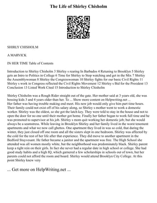 The Life of Shirley Chisholm
SHIRLY CHISHOLM
A MARVICK
IN HER TIME Table of Contents
Introduction to Shirley Chisholm 3 Shirley s rearing In Barbados 4 Retuning to Brooklyn 5 Shirley
gets an Intro to Politics in College 6 Time for Shirley to Stop watching and get in the Mix 7 Shirley
the Assemblywoman 8 Shirley the Congresswoman 10 Shirley fights for our basic Civil Rights 11
Shirley s work in Congress reflected the Civil Rights Movement 12 Shirley s Bid for the President 13
Conclusion 13 Listed Work Cited 15 Introduction to Shirley Chisholm
Shirley Chisholm was a Rough Rider straight out of the gate. Her mother said at 3 years old, she was
bossing kids 3 and 4 years older than her. To ... Show more content on Helpwriting.net ...
Her father was having trouble making end meet. His new job would only give him part time hours.
Their family could not exist off of his salary along, so Shirley s mother went to work a domestic
worker. Shirley was the oldest, so she got the latch key. They were told to stay in the house and not to
open the door for no one until their mother got home. Finally her father began to work full time and he
was promoted to supervisor at his job. Shirley s mom quit working her domestic job; but she would
always be a seamstress. While leaving in Brooklyn Shirley and her family lived in the worst tenement
apartments and what we now call ghettos. One apartment they lived in was so cold, that during the
winter, they just closed off one room and all the sisters slept in one bedroom. Shirley was affected by
the cold for the rest of her life after that experience. They did move to another apartment in the
Bedford Stuyvesant. He father became a janitor and the apartment was free. The High School she
attended was all women mostly white, but the neighborhood was predominately black. Shirley parent
keep a tight rein on their girls. In fact she never had a regular date in high school or college. She had
good study habits and a high IQ, which garnered a few scholarships in schools out of town, but her
parents could not afford the room and board. Shirley would attend Brooklyn City College. At this
point Shirley knew very
... Get more on HelpWriting.net ...
 