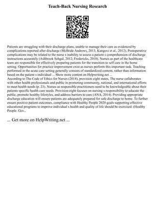 Teach-Back Nursing Research
Patients are struggling with their discharge plans, unable to manage their care as evidenced by
complications reported after discharge (McBride Andrews, 2013; Kangovi et al., 2012). Postoperative
complications may be related to the nurse s inability to assess a patient s comprehension of discharge
instructions accurately (Ashbrook Sehgal, 2012; Fredericks, 2010). Nurses as part of the healthcare
team are responsible for effectively preparing patients for the transition to self care in the home
setting. Opportunities for practice improvement exist as nurses perform this important task. Teaching
performed in the acute care setting generally consists of standardized content, rather than information
based on the patient s individual ... Show more content on Helpwriting.net ...
According to The Code of Ethics for Nurses (2014), provision eight states, The nurse collaborates
with other health professionals and public in promoting community, national, and international efforts
to meet health needs (p. 23). Nurses as responsible practitioners need to be knowledgeable about their
patients specific health care needs. Provision eight focuses on nursing s responsibility to educate the
public, promote healthy lifestyles, and address barriers to care (ANA, 2014). Providing appropriate
discharge education will ensure patients are adequately prepared for safe discharge to home. To further
ensure positive patient outcomes, compliance with Healthy People 2020 goals supporting effective
educational programs to improve individual s health and quality of life should be exercised. (Healthy
People. Gov.,
... Get more on HelpWriting.net ...
 