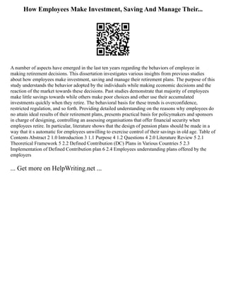 How Employees Make Investment, Saving And Manage Their...
A number of aspects have emerged in the last ten years regarding the behaviors of employee in
making retirement decisions. This dissertation investigates various insights from previous studies
about how employees make investment, saving and manage their retirement plans. The purpose of this
study understands the behavior adopted by the individuals while making economic decisions and the
reaction of the market towards these decisions. Past studies demonstrate that majority of employees
make little savings towards while others make poor choices and other use their accumulated
investments quickly when they retire. The behavioral basis for these trends is overconfidence,
restricted regulation, and so forth. Providing detailed understanding on the reasons why employees do
no attain ideal results of their retirement plans, presents practical basis for policymakers and sponsors
in charge of designing, controlling an assessing organisations that offer financial security when
employees retire. In particular, literature shows that the design of pension plans should be made in a
way that it s automatic for employees unwilling to exercise control of their savings in old age. Table of
Contents Abstract 2 1.0 Introduction 3 1.1 Purpose 4 1.2 Questions 4 2.0 Literature Review 5 2.1
Theoretical Framework 5 2.2 Defined Contribution (DC) Plans in Various Countries 5 2.3
Implementation of Defined Contribution plan 6 2.4 Employees understanding plans offered by the
employers
... Get more on HelpWriting.net ...
 