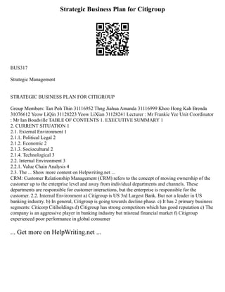 Strategic Business Plan for Citigroup
BUS317
Strategic Management
STRATEGIC BUSINESS PLAN FOR CITIGROUP
Group Members: Tan Poh Thin 31116952 Thng Jiahua Amanda 31116999 Khoo Hong Kah Brenda
31076612 Yeow LiQin 31128223 Yeow LiXian 31128241 Lecturer : Mr Frankie Yee Unit Coordinator
: Mr Ian Boudville TABLE OF CONTENTS 1. EXECUTIVE SUMMARY 1
2. CURRENT SITUATION 1
2.1. External Environment 1
2.1.1. Political Legal 2
2.1.2. Economic 2
2.1.3. Sociocultural 2
2.1.4. Technological 3
2.2. Internal Environment 3
2.2.1. Value Chain Analysis 4
2.3. The ... Show more content on Helpwriting.net ...
CRM: Customer Relationship Management (CRM) refers to the concept of moving ownership of the
customer up to the enterprise level and away from individual departments and channels. These
departments are responsible for customer interactions, but the enterprise is responsible for the
customer. 2.2. Internal Environment a) Citigroup is US 3rd Largest Bank. But not a leader in US
banking industry. b) In general, Citigroup is going towards decline phase. c) It has 2 primary business
segments: Citicorp Citiholdings d) Citigroup has strong competitors which has good reputation e) The
company is an aggressive player in banking industry but misread financial market f) Citigroup
experienced poor performance in global consumer
... Get more on HelpWriting.net ...
 