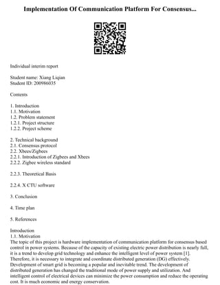 Implementation Of Communication Platform For Consensus...
Individual interim report
Student name: Xiang Liqian
Student ID: 200986035
Contents
1. Introduction
1.1. Motivation
1.2. Problem statement
1.2.1. Project structure
1.2.2. Project scheme
2. Technical background
2.1. Consensus protocol
2.2. Xbees/Zigbees
2.2.1. Introduction of Zigbees and Xbees
2.2.2. Zigbee wireless standard
2.2.3. Theoretical Basis
2.2.4. X CTU software
3. Conclusion
4. Time plan
5. References
Introduction
1.1. Motivation
The topic of this project is hardware implementation of communication platform for consensus based
control in power systems. Because of the capacity of existing electric power distribution is nearly full,
it is a trend to develop grid technology and enhance the intelligent level of power system [1].
Therefore, it is necessary to integrate and coordinate distributed generation (DG) effectively.
Development of smart grid is becoming a popular and inevitable trend. The development of
distributed generation has changed the traditional mode of power supply and utilization. And
intelligent control of electrical devices can minimize the power consumption and reduce the operating
cost. It is much economic and energy conservation.
 