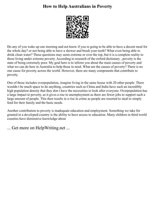 How to Help Australians in Poverty
Do any of you wake up one morning and not know if you re going to be able to have a decent meal for
the whole day? or not being able to have a shower and brush your teeth? What even being able to
drink clean water? These questions may seem extreme or over the top, but it is a complete reality to
those living under extreme poverty. According to research of the oxford dictionary , poverty is the
state of being extremely poor. My goal here is to inform you about the main causes of poverty and
what we can do here in Australia to help those in need. What are the causes of poverty? There is no
one cause for poverty across the world. However, there are many components that contribute to
poverty.
One of those includes overpopulation, imagine living in the same house with 20 other people. There
wouldn t be much space to do anything, countries such as China and India have such an incredibly
high population density that they don t have the necessities to look after everyone. Overpopulation has
a large impact to poverty, as it gives a rise to unemployment as there are fewer jobs to support such a
large amount of people. This then results in a rise in crime as people are resorted to steal to simply
feed for their family and the basic needs.
Another contribution to poverty is inadequate education and employment. Something we take for
granted in a developed country is the ability to have access to education. Many children in third world
counties have diminutive knowledge about
... Get more on HelpWriting.net ...
 