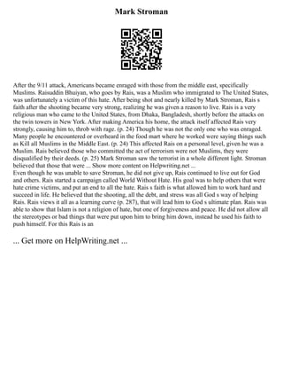 Mark Stroman
After the 9/11 attack, Americans became enraged with those from the middle east, specifically
Muslims. Raisuddin Bhuiyan, who goes by Rais, was a Muslim who immigrated to The United States,
was unfortunately a victim of this hate. After being shot and nearly killed by Mark Stroman, Rais s
faith after the shooting became very strong, realizing he was given a reason to live. Rais is a very
religious man who came to the United States, from Dhaka, Bangladesh, shortly before the attacks on
the twin towers in New York. After making America his home, the attack itself affected Rais very
strongly, causing him to, throb with rage. (p. 24) Though he was not the only one who was enraged.
Many people he encountered or overheard in the food mart where he worked were saying things such
as Kill all Muslims in the Middle East. (p. 24) This affected Rais on a personal level, given he was a
Muslim. Rais believed those who committed the act of terrorism were not Muslims, they were
disqualified by their deeds. (p. 25) Mark Stroman saw the terrorist in a whole different light. Stroman
believed that those that were ... Show more content on Helpwriting.net ...
Even though he was unable to save Stroman, he did not give up, Rais continued to live out for God
and others. Rais started a campaign called World Without Hate. His goal was to help others that were
hate crime victims, and put an end to all the hate. Rais s faith is what allowed him to work hard and
succeed in life. He believed that the shooting, all the debt, and stress was all God s way of helping
Rais. Rais views it all as a learning curve (p. 287), that will lead him to God s ultimate plan. Rais was
able to show that Islam is not a religion of hate, but one of forgiveness and peace. He did not allow all
the stereotypes or bad things that were put upon him to bring him down, instead he used his faith to
push himself. For this Rais is an
... Get more on HelpWriting.net ...
 