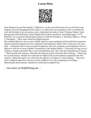 Lesson Plans
Semi Detailed Lesson Plan English 1 I Objectives: At the end of 40 minutes 38 out of 42 First year
students of section Sampaguita will be able to: a.) define the exact meaning of verb, b.) identify the
verb with the help of cut out pictures, and c.) determine the kinds of verbs. II Subject Matter: Topic:
Recognizing Verbs Reference: Smart English Book Author: Josefina G. San Miguel pages: 78 79 .
Materials: cut out pictures Manila paper marker or chalk III Procedure: A. Routinely Matters 1. Prayer
2. Attendance ... Show more content on Helpwriting.net ...
One syllable adjectives Two or more syllable Adjectives poor intelligent rich beautiful kind expensive
attractive delicious popular Give the comparative and superlative forms of the words poor, rich, and
kind.  Realization that er and est cannot be applied to show the comparative and superlative form of
adjectives with two or more syllables. Presentation of the Subject Matter. 5. Discussion Giving a set of
sentences. Sandra is beautiful. She is more beautiful than Amy. She is the most beautiful girl in school.
 Observing the first sentence. Determine the adjective and in what form does it belong.  Observing
the second sentence. Identify the words that are added to the second sentence compared to the first
sentence. Asking the pupils as to what form the adjective of sentence # 2 does belongs.  The word
more is added to adjectives with two or more syllables if it is only comparing to two things. 
Observing the third sentence. Identify the words that are added to the
... Get more on HelpWriting.net ...
 