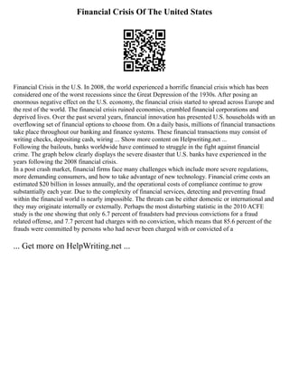 Financial Crisis Of The United States
Financial Crisis in the U.S. In 2008, the world experienced a horrific financial crisis which has been
considered one of the worst recessions since the Great Depression of the 1930s. After posing an
enormous negative effect on the U.S. economy, the financial crisis started to spread across Europe and
the rest of the world. The financial crisis ruined economies, crumbled financial corporations and
deprived lives. Over the past several years, financial innovation has presented U.S. households with an
overflowing set of financial options to choose from. On a daily basis, millions of financial transactions
take place throughout our banking and finance systems. These financial transactions may consist of
writing checks, depositing cash, wiring ... Show more content on Helpwriting.net ...
Following the bailouts, banks worldwide have continued to struggle in the fight against financial
crime. The graph below clearly displays the severe disaster that U.S. banks have experienced in the
years following the 2008 financial crisis.
In a post crash market, financial firms face many challenges which include more severe regulations,
more demanding consumers, and how to take advantage of new technology. Financial crime costs an
estimated $20 billion in losses annually, and the operational costs of compliance continue to grow
substantially each year. Due to the complexity of financial services, detecting and preventing fraud
within the financial world is nearly impossible. The threats can be either domestic or international and
they may originate internally or externally. Perhaps the most disturbing statistic in the 2010 ACFE
study is the one showing that only 6.7 percent of fraudsters had previous convictions for a fraud
related offense, and 7.7 percent had charges with no conviction, which means that 85.6 percent of the
frauds were committed by persons who had never been charged with or convicted of a
... Get more on HelpWriting.net ...
 