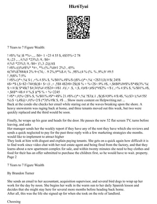Hkr6Tyui
7 Years to 7 Figure Wealth:
! #$% %( )$ *%+, ,. /$0+ 1 +23 4 55 $, 6$55%+2 78
9,:;23 ,. , #;%5 *23%3; 9, /$0+
#;%5 *23%3; 9, /$0+ )?;,3 ;2@A$
! #$% (()%#$%* *#+, *% (%./%0#1 2%3 , 45%
6(74%$7884(4 2% 9+(74,: . 9 2%,9*%$.#; %. ,9$%.(4 % (%. % ,9%,9/ #9:5
! ,9)$% 7:5%
! #$% ()*+,%( $ ( ,+% #.$% $, %/$01%.#$%/$ ()$% ()*+,%( +2$31)3(/#/$( 245$
6$+*$ (,$+$2+74#)$()$+ $+ (1 ,+ ,5$8 4$2#0+2$()$ % + %+2$+.9% #$, +,$6$0%9#$%/$*4$(3% %(
$:+/#.$( $*4$(7 $#;3#)%# #5$2#+/#$1 .#)/,+ .$, +,$, #)#$+)#$/(*#$2% =/$ ( ,+% #.$% $, %/$01%.#$,
+,$6$*+4$:# # %,$ )(*$ % + %+2245
! #$*+,#)%+2$% $, %/$01%.#$*+4$% 21.#$% ()*+,%( ?$3)(.1 ,/$()$/#)9% #/$:4$, %).$3+),%#/5$!
%).$ +),4$@+,#)%+2/$ (*3)%/#$( $, #$ ... Show more content on Helpwriting.net ...
Back at the condo she checks her email while staring out at the waves breaking upon the shore. A
heavy snowstorm was raging back at home, and three tenants moved out this week, but two were
quickly replaced and the third would be soon.
Finally, he wraps up his gear and heads for the door. He passes the new 52 flat screen TV, turns before
leaving, and asks
Her manager sends her the weekly report if they have any of the rent they have which she reviews and
sends a quick neglected to pay for the past three reply with a few marketing strategies she months.
would like to implement to attract higher
They look at him with disgust and explain paying tenants. She gets on a quick again how difficult it is
to find work since video chat with her real estate agent and being fired from the factory, and that they
learns about a new apartment complex for sale, and within twenty minutes she need to buy clothes and
food for their has an offer submitted to purchase the children first, so he would have to wait. property.
Page 2
7 Years to 7 Figure Wealth
By Brandon Turner
She sends an email to her accountant, acquisition supervisor, and several bird dogs to wrap up her
work for the day by noon. She begins her walk in the warm sun to her daily Spanish lesson and
decides that she might stay here for several more months before heading back home.
After all, this was the life she signed up for when she took on the role of landlord.
Choosing
 