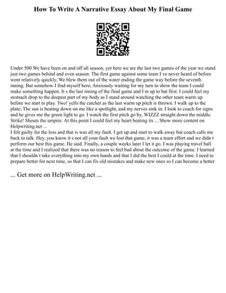How To Write A Narrative Essay About My Final Game
Under 500 We have been on and off all season, yet here we are the last two games of the year we stand
just two games behind and even season. The first game against some team I ve never heard of before
went relatively quickly, We blew them out of the water ending the game way before the seventh
inning. But somehow I find myself here; Anxiously waiting for my turn to show the team I could
make something happen. It s the last inning of the final game and I m up to bat first. I could feel my
stomach drop to the deepest part of my body as I stand around watching the other team warm up
before we start to play. Two! yells the catcher as the last warm up pitch is thrown. I walk up to the
plate; The sun is beating down on me like a spotlight, and my nerves sink in. I look to coach for signs
and he gives me the green light to go. I watch the first pitch go by, WIZZZ straight down the middle.
Strike! Shouts the umpire. At this point I could feel my heart beating its ... Show more content on
Helpwriting.net ...
I felt guilty for the loss and that is was all my fault. I get up and start to walk away but coach calls me
back to talk. Hey, you know it s not all your fault we lost that game, it was a team effort and we didn t
perform our best this game. He said. Finally, a couple weeks later I let it go. I was playing travel ball
at the time and I realized that there was no reason to feel bad about the outcome of the game. I learned
that I shouldn t take everything into my own hands and that I did the best I could at the time. I need to
prepare better for next time, so that I can fix old mistakes and make new ones so I can become a better
... Get more on HelpWriting.net ...
 