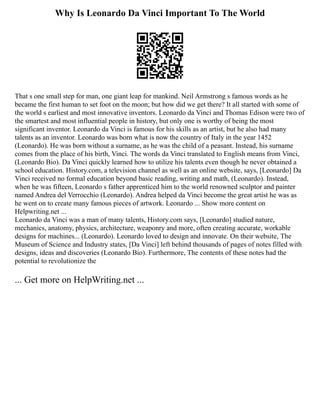 Why Is Leonardo Da Vinci Important To The World
That s one small step for man, one giant leap for mankind. Neil Armstrong s famous words as he
became the first human to set foot on the moon; but how did we get there? It all started with some of
the world s earliest and most innovative inventors. Leonardo da Vinci and Thomas Edison were two of
the smartest and most influential people in history, but only one is worthy of being the most
significant inventor. Leonardo da Vinci is famous for his skills as an artist, but he also had many
talents as an inventor. Leonardo was born what is now the country of Italy in the year 1452
(Leonardo). He was born without a surname, as he was the child of a peasant. Instead, his surname
comes from the place of his birth, Vinci. The words da Vinci translated to English means from Vinci,
(Leonardo Bio). Da Vinci quickly learned how to utilize his talents even though he never obtained a
school education. History.com, a television channel as well as an online website, says, [Leonardo] Da
Vinci received no formal education beyond basic reading, writing and math, (Leonardo). Instead,
when he was fifteen, Leonardo s father apprenticed him to the world renowned sculptor and painter
named Andrea del Verrocchio (Leonardo). Andrea helped da Vinci become the great artist he was as
he went on to create many famous pieces of artwork. Leonardo ... Show more content on
Helpwriting.net ...
Leonardo da Vinci was a man of many talents, History.com says, [Leonardo] studied nature,
mechanics, anatomy, physics, architecture, weaponry and more, often creating accurate, workable
designs for machines... (Leonardo). Leonardo loved to design and innovate. On their website, The
Museum of Science and Industry states, [Da Vinci] left behind thousands of pages of notes filled with
designs, ideas and discoveries (Leonardo Bio). Furthermore, The contents of these notes had the
potential to revolutionize the
... Get more on HelpWriting.net ...
 