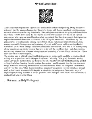 My Self Assessment
A self assessment requires that a person take a look at him or herself objectively. Doing this can be
extremely hard for a person because they have to be honest with themselves about who they are and
the areas where they are lacking. Personally, I like taking assessments that are going to help me better
myself and so forth. But I really did not like this assessment because of how it is set up. I prefer
assessments where you are scored based on what you put and then there is a synopsis that gives some
explanation or detail about what it all means. After taking the assessment, I learned that my five
greatest areas of weakness are: Seeking support from others, Retaining written information, Time
management skills, Management and leadership of people and Creative problem solving (Bethel
University, 2014). When taking a closer look at my areas of weakness, I was able to see that my many
of my weaknesses are similar because they have to do with the confidence that I lack. For example,
take seeking support from others or management and leadership of people. I have issues with ... Show
more content on Helpwriting.net ...
The greatest way in which I would be able to improve my writing skills would be to practice. Good
writing is an acquired art, and it takes practice (Bethel University, 2014, p. 4). For many, writing
comes very easily. But then there are those like me who have to work very hard at becoming good at
writing. And when I say that I would practice, I mean that I would set aside time the time to rewrite
things that I have previously written so that I could correct and perfect the things that I failed to do
correctly the first time. When it came time to do an actually assignment I would initially do a rough
draft so that I could work out the kinks prior to submitting the assignment. Some other ways of
improving my writing would be to always grammar check and spell check what I have written and to
read out loud what it is that I have
... Get more on HelpWriting.net ...
 