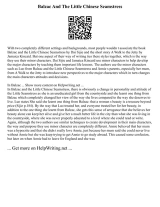 Balzac And The Little Chinese Seamstress
With two completely different settings and backgrounds, most people wouldn t associate the book
Balzac and the Little Chinese Seamstress by Dai Sijie and the short story A Walk to the Jetty by
Jamaica Kincaid. But one aspect of their way of writing ties there styles together, which is the way
they use their minor characters. Dai Sijie and Jamaica Kincaid use minor characters to help develop
the major characters by teaching them important life lessons. The authors use the minor characters
such as Luo from Balzac and the Little Chinese Seamstress and Annie s parents, especially her mum,
from A Walk to the Jetty to introduce new perspectives to the major characters which in turn changes
the main characters attitudes and decisions.
In Balzac ... Show more content on Helpwriting.net ...
In Balzac and the Little Chinese Seamstress, there is obviously a change in personality and attitude of
the Little Seamstress as she is an uneducated girl from the countryside and she learnt one thing from
Balzac which completely changed her view of the way she lives compared to the way she deserves to
live. Luo states She said she learnt one thing from Balzac: that a woman s beauty is a treasure beyond
price (Sijie p.184). By the way that Luo treated her, and everyone treated her for her beauty, in
addition to the one thing she learnt from Balzac, she gets this sense of arrogance that she believes her
beauty alone can keep her alive and give her a much better life in the city than what she was living in
the countryside, where she was never properly educated to a level where she could read or write.
Again, although the two authors use similar techniques to create development in their main characters,
the way and purpose they use minor character are completely different. Annie believed that her mum
was a hypocrite and that she didn t really love Annie, just because her mum said she could never live
without Annie but she was keep trying to get Annie to go study abroad. This caused some confusion,
but later on when Annie had to leave for England and she was
... Get more on HelpWriting.net ...
 
