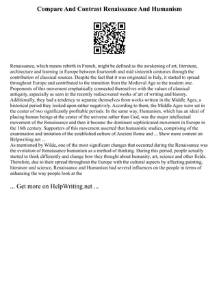 Compare And Contrast Renaissance And Humanism
Renaissance, which means rebirth in French, might be defined as the awakening of art, literature,
architecture and learning in Europe between fourteenth and mid sixteenth centuries through the
contribution of classical sources. Despite the fact that it was originated in Italy, it started to spread
throughout Europe and contributed to the transition from the Medieval Age to the modern one.
Proponents of this movement emphatically connected themselves with the values of classical
antiquity, especially as seen in the recently rediscovered works of art of writing and history.
Additionally, they had a tendency to separate themselves from works written in the Middle Ages, a
historical period they looked upon rather negatively. According to them, the Middle Ages were set in
the center of two significantly profitable periods. In the same way, Humanism, which has an ideal of
placing human beings at the center of the universe rather than God, was the major intellectual
movement of the Renaissance and then it became the dominant sophisticated movement in Europe in
the 16th century. Supporters of this movement asserted that humanistic studies, comprising of the
examination and imitation of the established culture of Ancient Rome and ... Show more content on
Helpwriting.net ...
As mentioned by Wilde, one of the most significant changes that occurred during the Renaissance was
the evolution of Renaissance humanism as a method of thinking. During this period, people actually
started to think differently and change how they thought about humanity, art, science and other fields.
Therefore, due to their spread throughout the Europe with the cultural aspects by affecting painting,
literature and science, Renaissance and Humanism had several influences on the people in terms of
enhancing the way people look at the
... Get more on HelpWriting.net ...
 