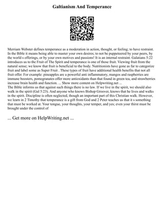 Galtianism And Temperance
Merriam Webster defines temperance as a moderation in action, thought, or feeling; to have restraint.
In the Bible it means being able to master your own desires; to not be puppeteered by your peers, by
the world s offerings, or by your own motives and passions! It is an internal restraint. Galatians 5:22
introduces us to the Fruit of The Spirit and temperance is one of those fruit. Viewing fruit from the
natural sense; we know that fruit is beneficial to the body. Nutritionists have gone as far to categorize
fruit and label some as Super Fruit . These types of fruit have additional health benefits that not all
fruit offer. For example: pineapples are a powerful anti inflammatory, mangos and raspberries are
immune boosters, pomegranates offer more antioxidants than that found in green tea, and strawberries
increase brain health and function. ... Show more content on Helpwriting.net ...
The Bible informs us that against such things there is no law. If we live in the spirit, we should also
walk in the spirit (Gal 5:23). And anyone who knows Bishop Groover, knows that he lives and walks
in the spirit. Discipline is often neglected, though an important part of this Christian walk. However,
we learn in 2 Timothy that temperance is a gift from God and 2 Peter teaches us that it s something
that must be worked at. Your tongue, your thoughts, your temper, and yes; even your thirst must be
brought under the control of
... Get more on HelpWriting.net ...
 