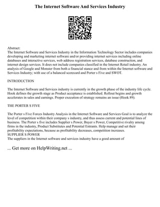 The Internet Software And Services Industry
Abstract:
The Internet Software and Services Industry in the Information Technology Sector includes companies
developing and marketing internet software and/or providing internet services including online
databases and interactive services, web address registration services, database construction, and
internet design services. It does not include companies classified in the Internet Retail industry. An
analysis of Google and Monster from both a financial stance and from within the Internet software and
Services Industry; with use of a balanced scorecard and Porter s Five and SWOT.
INTRODUCTION
The Internet Software and Services industry is currently in the growth phase of the industry life cycle.
Hook defines the growth stage as Product acceptance is established. Rollout begins and growth
accelerates in sales and earnings. Proper execution of strategy remains an issue (Hook 89).
THE PORTER S FIVE
The Porter s Five Forces Industry Analysis in the Internet Software and Services Goal is to analyze the
level of competition within their company s industry, and thus assess current and potential lines of
business. The Porter s five includes Supplier s Power, Buyer s Power, Competitive rivalry among
firms in the industry, Product Substitutes and Potential Entrants. Help manage and set their
profitability expectations, because as profitability decreases, competition increases.
SUPPLIER S POWER
The suppliers in the Internet software and services industry have a good amount of
... Get more on HelpWriting.net ...
 