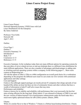 Linux Course Project Essay
Linux Course Project
Network Operating Systems, UNIX/Linux with Lab
Linux Distributions for the Enterprise
By James Anderson
Professor: Yves Gollo
Network 240
April 7, 2012
Outline:
Cover Page 1
Outline 2
Executive Summary 3 4
Introduction 5
Body 5 12
Conclusion 12 13
References 13 15
Executive Summary: In the workplace today there are many different options for operating systems be
they providers of server related services or end user desktops there is a different Linux distribution for
many different applications. There are also a number of advantages and disadvantages to adding onto
or switching network operating systems within a company. In the following pages I ... Show more
content on Helpwriting.net ...
All with the option of either a 32bit or a 64bit configuration an overall good choice for a workstation
depending on the programs the different users need we can create our own versions with customized
applications and other settings.
Cost and Support:
Fedora is free although support packages are mostly private IT companies that charge upwards of one
hundred fifty dollars an hour but there are lots of community forums and other websites that have a
wealth of information to help IT staff solve issues that may arise.
Performance and reliability:
Fedora is known for its stability and reliability with performance that is not necessarily the best but
aims at being efficient for the long haul. When fedora 12 was released in February of 2009 it was said
the new version of fedora boasted A lot of performance enhancements under the hood make this a
much more tightly optimized release for x86 (32bit) systems. (Danen, 2009)
Ubuntu:
While of a similar flavor to that of Windows 7 Ubuntu is a Debian based desktop distribution. Ubuntu
 
