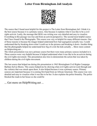 Letter From Birmingham Jail Analysis
The source that I found most helpful for this project is The Letter from Birmingham Jail. I think it is
the best source because it is a primary source. Also because it explains what it was like to be a civil
rights activist. Lastly, the message that MLK was writing was very detailed and easy to visualize.
Everything in this passage was true and from an activist perspective. The second most helpful source
that I have found Is the Photographs. This source was very so helpful for many different reasons. One
of those reasons is because the images helped understand how bad segregation actually was. I could
understand that by breaking down what I could see in the pictures and breaking it down. Another thing
that the photographs helped me understand how big of a role the kids actually ... Show more content
on Helpwriting.net ...
The whole presentation was not a primary source but there were many primary sources included in it.
These sources were very helpful because it helped understand what it was like to be an activist during
the civil rights movement. This presentation also tries to demonstrate the action that was taken by
children during the civil rights movement.
The last source that helped me during this presentation is 1963 Birmingham Civil Rights Campaign
Barbara Sylvia Shores. This source helped me by showing what civil rights activist went through and
the violence that was struck upon them. It also helped because it was a primary source. Primary
sources are important because it is coming first hand from an African American. This source was very
detailed and easy to visualize what it was like to be her. It also explains the police brutality. The police
blocked the roads to her house so she could be
... Get more on HelpWriting.net ...
 