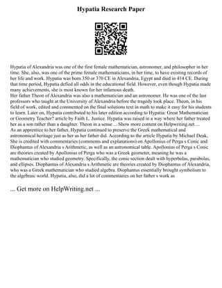 Hypatia Research Paper
Hypatia of Alexandria was one of the first female mathematician, astronomer, and philosopher in her
time. She, also, was one of the prime female mathematicians, in her time, to have existing records of
her life and work. Hypatia was born 350 or 370 CE in Alexandria, Egypt and died in 414 CE. During
that time period, Hypatia defied all odds in the educational field. However, even though Hypatia made
many achievements, she is most known for her infamous death.
Her father Theon of Alexandria was also a mathematician and an astronomer. He was one of the last
professors who taught at the University of Alexandria before the tragedy took place. Theon, in his
field of work, edited and commented on the final solutions text in math to make it easy for his students
to learn. Later on, Hypatia contributed to his later edition according to Hypatia: Great Mathematician
or Geometry Teacher? article by Faith L. Justice. Hypatia was raised in a way where her father treated
her as a son rather than a daughter. Theon in a sense ... Show more content on Helpwriting.net ...
As an apprentice to her father, Hypatia continued to preserve the Greek mathematical and
astronomical heritage just as her as her father did. According to the article Hypatia by Michael Deak,
She is credited with commentaries (comments and explanations) on Apollonius of Perga s Conic and
Diophantus of Alexandria s Arithmetic, as well as an astronomical table. Apollonius of Perga s Conic
are theories created by Apollonius of Perga who was a Greek geometer, meaning he was a
mathematician who studied geometry. Specifically, the conic section dealt with hyperbolas, parabolas,
and ellipses. Diophantus of Alexandria s Arithmetic are theories created by Diophantus of Alexandria,
who was a Greek mathematician who studied algebra. Diophantus essentially brought symbolism to
the algebraic world. Hypatia, also, did a lot of commentaries on her father s work as
... Get more on HelpWriting.net ...
 