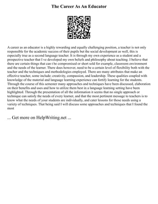The Career As An Educator
A career as an educator is a highly rewarding and equally challenging position, a teacher is not only
responsible for the academic success of their pupils but the social development as well, this is
especially true as a second language teacher. It is through my own experience as a student and a
prospective teacher that I ve developed my own beliefs and philosophy about teaching. I believe that
there are certain things that can t be compromised or short sold for example, classroom environment
and the needs of the learner. There does however, need to be a certain level of flexibility both with the
teacher and the techniques and methodologies employed. There are many attributes that make an
effective teacher, some include; creativity, compassion, and leadership. These qualities coupled with
knowledge of the material and language learning experience can fortify learning for the students.
Through the course of this semester many approaches and techniques have been discussed, elaboration
on their benefits and uses and how to utilize them best in a language learning setting have been
highlighted. Through the presentation of all the information it seems that no single approach or
technique can satisfy the needs of every learner, and that the most pertinent message to teachers is to
know what the needs of your students are individually, and cater lessons for those needs using a
variety of techniques. That being said I will discuss some approaches and techniques that I found the
most
... Get more on HelpWriting.net ...
 