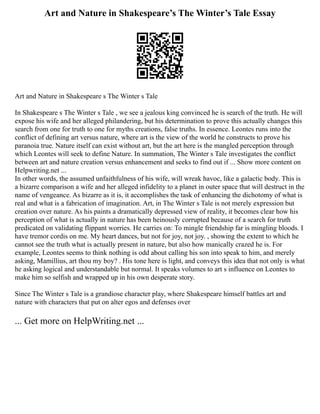 Art and Nature in Shakespeare’s The Winter’s Tale Essay
Art and Nature in Shakespeare s The Winter s Tale
In Shakespeare s The Winter s Tale , we see a jealous king convinced he is search of the truth. He will
expose his wife and her alleged philandering, but his determination to prove this actually changes this
search from one for truth to one for myths creations, false truths. In essence. Leontes runs into the
conflict of defining art versus nature, where art is the view of the world he constructs to prove his
paranoia true. Nature itself can exist without art, but the art here is the mangled perception through
which Leontes will seek to define Nature. In summation, The Winter s Tale investigates the conflict
between art and nature creation versus enhancement and seeks to find out if ... Show more content on
Helpwriting.net ...
In other words, the assumed unfaithfulness of his wife, will wreak havoc, like a galactic body. This is
a bizarre comparison a wife and her alleged infidelity to a planet in outer space that will destruct in the
name of vengeance. As bizarre as it is, it accomplishes the task of enhancing the dichotomy of what is
real and what is a fabrication of imagination. Art, in The Winter s Tale is not merely expression but
creation over nature. As his paints a dramatically depressed view of reality, it becomes clear how his
perception of what is actually in nature has been heinously corrupted because of a search for truth
predicated on validating flippant worries. He carries on: To mingle friendship far is mingling bloods. I
have tremor cordis on me. My heart dances, but not for joy, not joy. , showing the extent to which he
cannot see the truth what is actually present in nature, but also how manically crazed he is. For
example, Leontes seems to think nothing is odd about calling his son into speak to him, and merely
asking, Mamillius, art thou my boy? . His tone here is light, and conveys this idea that not only is what
he asking logical and understandable but normal. It speaks volumes to art s influence on Leontes to
make him so selfish and wrapped up in his own desperate story.
Since The Winter s Tale is a grandiose character play, where Shakespeare himself battles art and
nature with characters that put on alter egos and defenses over
... Get more on HelpWriting.net ...
 