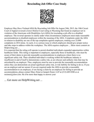 Rescinding Job Offer Case Study
Employer May Have Violated ADA By Rescinding Job Offer On August 24th, 2015, the 10th Circuit
Court of Appeal reversed a lower District Court ruling in Wyoming that found an employer not in
violation of the Americans with Disabilities Act (ADA) for rescinding a job offer to a disabled
employee. The reversal operates to clarify under what circumstances employers must make reasonable
accommodations to disabled employees within the meaning of the ADA. Complaints under the ADA
in relation to disability are one of the top complaints against employers, totaling over 25,000
complaints in 2014 alone. As such, it is a serious issue to which employers should give proper notice
and take steps to address within the workplace. The ADA requires employers ... Show more content on
Helpwriting.net ...
It is expected that the ruling will operate to permit disabled individuals expanded opportunities within
healthcare fields. This ruling is important to employers, especially those in healthcare, who must be
aware of their duties to provide reasonable accommodations to employees where there is no
significant safety risk. That a disabled individual is working within the healthcare industry is
insufficient in and of itself to demonstrate a safety risk, as are obscure and unlikely risks that may be
articulated by an employer. Thus, employers must be sure to provide the reasonable accommodation
unless they can demonstrate an actual significant safety risk, or risk liability for failing to do so. If you
are an employer and are unsure if you are required under the ADA to provide a reasonable
accommodation to an employee, or are facing a claim by an employee for failing to provide an
accommodation, please contact Marc Zimet at Jampol Zimet, LLP at (213) 689 8500 or at
mzimet@jzlaw.com. He d be more than happy to answer your
... Get more on HelpWriting.net ...
 