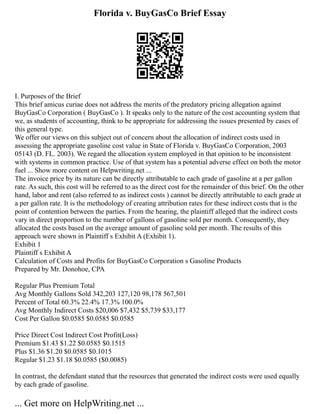 Florida v. BuyGasCo Brief Essay
I. Purposes of the Brief
This brief amicus curiae does not address the merits of the predatory pricing allegation against
BuyGasCo Corporation ( BuyGasCo ). It speaks only to the nature of the cost accounting system that
we, as students of accounting, think to be appropriate for addressing the issues presented by cases of
this general type.
We offer our views on this subject out of concern about the allocation of indirect costs used in
assessing the appropriate gasoline cost value in State of Florida v. BuyGasCo Corporation, 2003
05143 (D. FL. 2003). We regard the allocation system employed in that opinion to be inconsistent
with systems in common practice. Use of that system has a potential adverse effect on both the motor
fuel ... Show more content on Helpwriting.net ...
The invoice price by its nature can be directly attributable to each grade of gasoline at a per gallon
rate. As such, this cost will be referred to as the direct cost for the remainder of this brief. On the other
hand, labor and rent (also referred to as indirect costs ) cannot be directly attributable to each grade at
a per gallon rate. It is the methodology of creating attribution rates for these indirect costs that is the
point of contention between the parties. From the hearing, the plaintiff alleged that the indirect costs
vary in direct proportion to the number of gallons of gasoline sold per month. Consequently, they
allocated the costs based on the average amount of gasoline sold per month. The results of this
approach were shown in Plaintiff s Exhibit A (Exhibit 1).
Exhibit 1
Plaintiff s Exhibit A
Calculation of Costs and Profits for BuyGasCo Corporation s Gasoline Products
Prepared by Mr. Donohoe, CPA
Regular Plus Premium Total
Avg Monthly Gallons Sold 342,203 127,120 98,178 567,501
Percent of Total 60.3% 22.4% 17.3% 100.0%
Avg Monthly Indirect Costs $20,006 $7,432 $5,739 $33,177
Cost Per Gallon $0.0585 $0.0585 $0.0585
Price Direct Cost Indirect Cost Profit(Loss)
Premium $1.43 $1.22 $0.0585 $0.1515
Plus $1.36 $1.20 $0.0585 $0.1015
Regular $1.23 $1.18 $0.0585 ($0.0085)
In contrast, the defendant stated that the resources that generated the indirect costs were used equally
by each grade of gasoline.
... Get more on HelpWriting.net ...
 