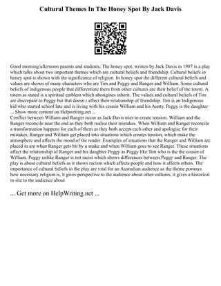Cultural Themes In The Honey Spot By Jack Davis
Good morning/afternoon parents and students, The honey spot, written by Jack Davis in 1987 is a play
which talks about two important themes which are cultural beliefs and friendship. Cultural beliefs in
honey spot is shown with the significance of religion. In honey spot the different cultural beliefs and
values are shown of many characters who are Tim and Peggy and Ranger and William. Some cultural
beliefs of indigenous people that differentiate them from other cultures are their belief of the totem. A
totem as stated is a spiritual emblem which aborigines inherit. The values and cultural beliefs of Tim
are discrepant to Peggy but that doesn t affect their relationship of friendship. Tim is an Indigenous
kid who started school late and is living with his cousin William and his Aunty. Peggy is the daughter
... Show more content on Helpwriting.net ...
Conflict between William and Ranger occur as Jack Davis tries to create tension. William and the
Ranger reconcile near the end as they both realise their mistakes. When William and Ranger reconcile
a transformation happens for each of them as they both accept each other and apologise for their
mistakes. Ranger and William get placed into situations which creates tension, which make the
atmosphere and affects the mood of the reader. Examples of situations that the Ranger and William are
placed in are when Ranger gets bit by a snake and when William goes to see Ranger. These situations
affect the relationship of Ranger and his daughter Peggy as Peggy like Tim who is the the cousin of
William. Peggy unlike Ranger is not racist which shows differences between Peggy and Ranger. The
play is about cultural beliefs as it shows racism which affects people and how it affects others. The
importance of cultural beliefs in the play are vital for an Australian audience as the theme portrays
how necessary religion is, it gives perspective to the audience about other cultures, it gives a historical
in site to the audience about
... Get more on HelpWriting.net ...
 