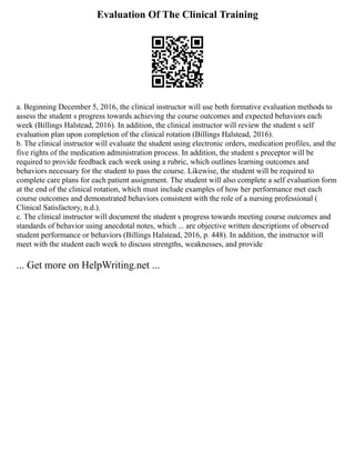 Evaluation Of The Clinical Training
a. Beginning December 5, 2016, the clinical instructor will use both formative evaluation methods to
assess the student s progress towards achieving the course outcomes and expected behaviors each
week (Billings Halstead, 2016). In addition, the clinical instructor will review the student s self
evaluation plan upon completion of the clinical rotation (Billings Halstead, 2016).
b. The clinical instructor will evaluate the student using electronic orders, medication profiles, and the
five rights of the medication administration process. In addition, the student s preceptor will be
required to provide feedback each week using a rubric, which outlines learning outcomes and
behaviors necessary for the student to pass the course. Likewise, the student will be required to
complete care plans for each patient assignment. The student will also complete a self evaluation form
at the end of the clinical rotation, which must include examples of how her performance met each
course outcomes and demonstrated behaviors consistent with the role of a nursing professional (
Clinical Satisfactory, n.d.).
c. The clinical instructor will document the student s progress towards meeting course outcomes and
standards of behavior using anecdotal notes, which ... are objective written descriptions of observed
student performance or behaviors (Billings Halstead, 2016, p. 448). In addition, the instructor will
meet with the student each week to discuss strengths, weaknesses, and provide
... Get more on HelpWriting.net ...
 