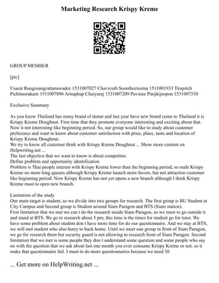 Marketing Research Krispy Kreme
GROUP MEMBER
[pic]
Usarat Rungruangrattanawadee 1531007027 Chavivuth Soonthornsima 1511001933 Tirapitch
Pichitnorakarn 1511007096 Arnuphap Chaiyaraj 1531007209 Pavinee Pinijkijsopon 1531007530
Exclusive Summary
As you know Thailand has many brand of donut and last year have new brand come to Thailand it is
Krispy Kreme Doughnut. First time that they promote everyone interesting and exciting about that.
Now it not interesting like beginning period. So, our group would like to study about customer
preference and want to know about customer satisfaction with price, place, taste and location of
Krispy Kreme Doughnut.
We try to know all customer think with Krispy Kreme Doughnut ... Show more content on
Helpwriting.net ...
The last objective that we want to know is about competitor.
Define problem and opportunity identification
Problem is Thai people interest with Krispy Kreme lower than the beginning period, so male Krispy
Kreme no more long queues although Krispy Kreme launch more favors, but not attraction customer
like beginning period. Now Krispy Kreme has not yet opens a new branch although I think Krispy
Kreme must to open new branch.
Limitation of the study
Our main target is student, so we divide into two groups for research. The first group is BU Student at
City Campus and Second group is Student around Siam Paragon and BTS (Siam station).
First limitation that we met we can t do the research inside Siam Paragon, so we must to go outside it
and stand at BTS. We go to research about 5 pm; this time is the times for student go for tutor. We
have some problem about student don t have more time for do our questionnaire. And we stay at BTS,
we will met student who also hurry to back home. Until we meet one group in front of Siam Paragon,
we go for research them but security guard is not allowing to research front of Siam Paragon. Second
limitation that we met is some people they don t understand some question and some people who say
no with the question that we ask about last one month you ever consume Krispy Kreme or not, so it
make that questionnaire fail. I must to do more questionnaires because we need 30
... Get more on HelpWriting.net ...
 