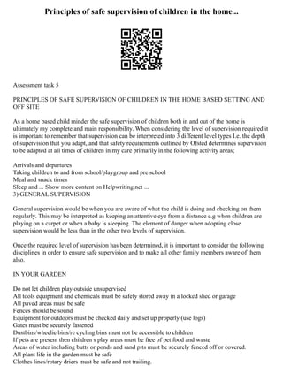 Principles of safe supervision of children in the home...
Assessment task 5
PRINCIPLES OF SAFE SUPERVISION OF CHILDREN IN THE HOME BASED SETTING AND
OFF SITE
As a home based child minder the safe supervision of children both in and out of the home is
ultimately my complete and main responsibility. When considering the level of supervision required it
is important to remember that supervision can be interpreted into 3 different level types I.e. the depth
of supervision that you adapt, and that safety requirements outlined by Ofsted determines supervision
to be adapted at all times of children in my care primarily in the following activity areas;
Arrivals and departures
Taking children to and from school/playgroup and pre school
Meal and snack times
Sleep and ... Show more content on Helpwriting.net ...
3) GENERAL SUPERVISION
General supervision would be when you are aware of what the child is doing and checking on them
regularly. This may be interpreted as keeping an attentive eye from a distance e.g when children are
playing on a carpet or when a baby is sleeping. The element of danger when adopting close
supervision would be less than in the other two levels of supervision.
Once the required level of supervision has been determined, it is important to consider the following
disciplines in order to ensure safe supervision and to make all other family members aware of them
also.
IN YOUR GARDEN
Do not let children play outside unsupervised
All tools equipment and chemicals must be safely stored away in a locked shed or garage
All paved areas must be safe
Fences should be sound
Equipment for outdoors must be checked daily and set up properly (use logs)
Gates must be securely fastened
Dustbins/wheelie bins/re cycling bins must not be accessible to children
If pets are present then children s play areas must be free of pet food and waste
Areas of water including butts or ponds and sand pits must be securely fenced off or covered.
All plant life in the garden must be safe
Clothes lines/rotary driers must be safe and not trailing.
 
