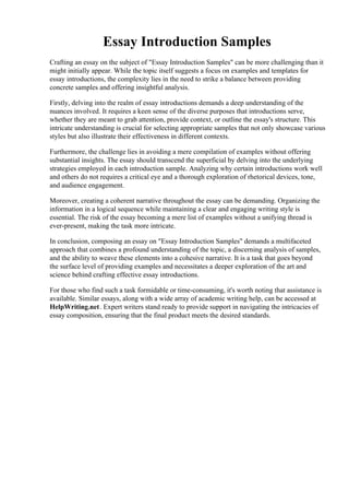 Essay Introduction Samples
Crafting an essay on the subject of "Essay Introduction Samples" can be more challenging than it
might initially appear. While the topic itself suggests a focus on examples and templates for
essay introductions, the complexity lies in the need to strike a balance between providing
concrete samples and offering insightful analysis.
Firstly, delving into the realm of essay introductions demands a deep understanding of the
nuances involved. It requires a keen sense of the diverse purposes that introductions serve,
whether they are meant to grab attention, provide context, or outline the essay's structure. This
intricate understanding is crucial for selecting appropriate samples that not only showcase various
styles but also illustrate their effectiveness in different contexts.
Furthermore, the challenge lies in avoiding a mere compilation of examples without offering
substantial insights. The essay should transcend the superficial by delving into the underlying
strategies employed in each introduction sample. Analyzing why certain introductions work well
and others do not requires a critical eye and a thorough exploration of rhetorical devices, tone,
and audience engagement.
Moreover, creating a coherent narrative throughout the essay can be demanding. Organizing the
information in a logical sequence while maintaining a clear and engaging writing style is
essential. The risk of the essay becoming a mere list of examples without a unifying thread is
ever-present, making the task more intricate.
In conclusion, composing an essay on "Essay Introduction Samples" demands a multifaceted
approach that combines a profound understanding of the topic, a discerning analysis of samples,
and the ability to weave these elements into a cohesive narrative. It is a task that goes beyond
the surface level of providing examples and necessitates a deeper exploration of the art and
science behind crafting effective essay introductions.
For those who find such a task formidable or time-consuming, it's worth noting that assistance is
available. Similar essays, along with a wide array of academic writing help, can be accessed at
HelpWriting.net. Expert writers stand ready to provide support in navigating the intricacies of
essay composition, ensuring that the final product meets the desired standards.
Essay Introduction Samples Essay Introduction Samples
 