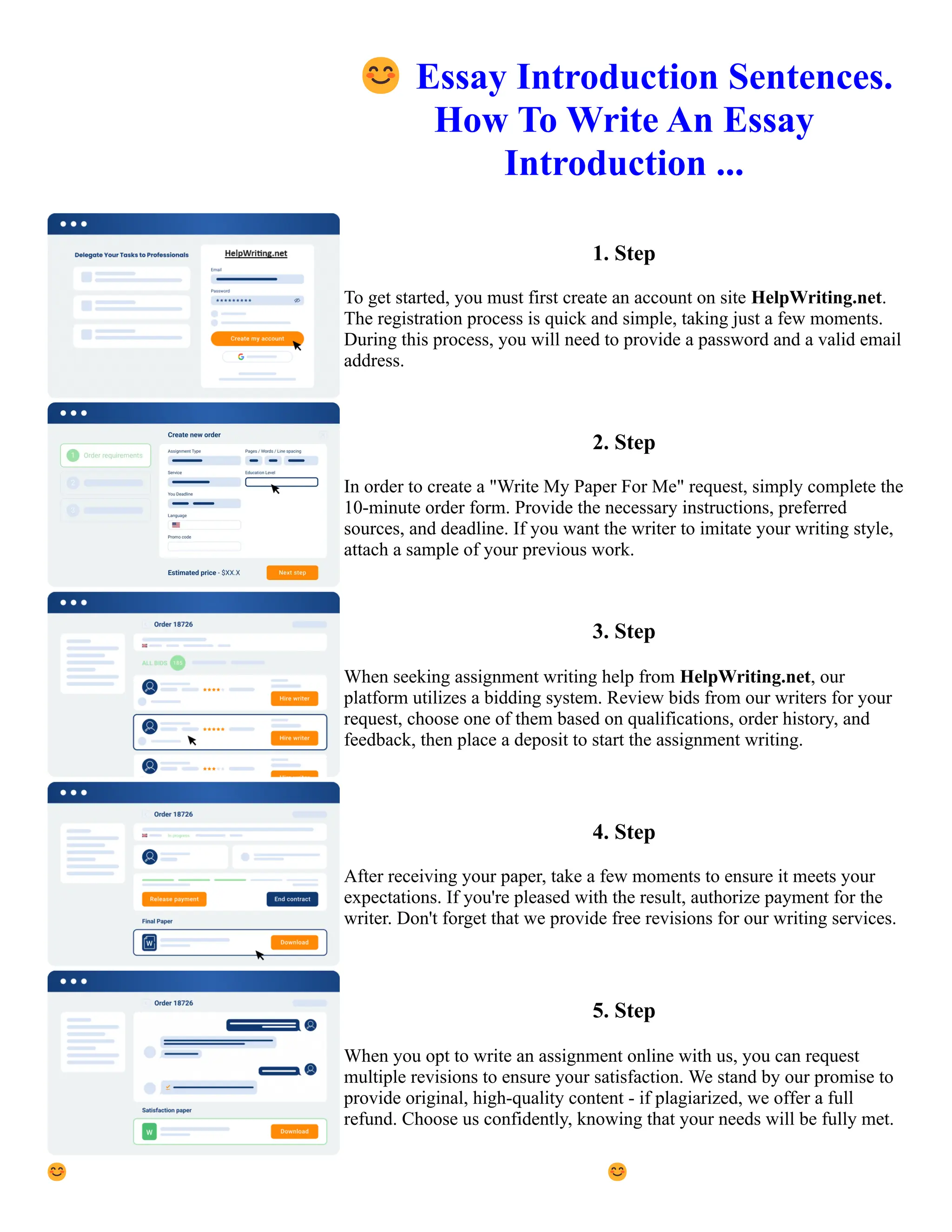 😊Essay Introduction Sentences.
How To Write An Essay
Introduction ...
1. Step
To get started, you must first create an account on site HelpWriting.net.
The registration process is quick and simple, taking just a few moments.
During this process, you will need to provide a password and a valid email
address.
2. Step
In order to create a "Write My Paper For Me" request, simply complete the
10-minute order form. Provide the necessary instructions, preferred
sources, and deadline. If you want the writer to imitate your writing style,
attach a sample of your previous work.
3. Step
When seeking assignment writing help from HelpWriting.net, our
platform utilizes a bidding system. Review bids from our writers for your
request, choose one of them based on qualifications, order history, and
feedback, then place a deposit to start the assignment writing.
4. Step
After receiving your paper, take a few moments to ensure it meets your
expectations. If you're pleased with the result, authorize payment for the
writer. Don't forget that we provide free revisions for our writing services.
5. Step
When you opt to write an assignment online with us, you can request
multiple revisions to ensure your satisfaction. We stand by our promise to
provide original, high-quality content - if plagiarized, we offer a full
refund. Choose us confidently, knowing that your needs will be fully met.
😊Essay Introduction Sentences. How To Write An Essay Introduction ... 😊Essay Introduction Sentences. How
To Write An Essay Introduction ...
 