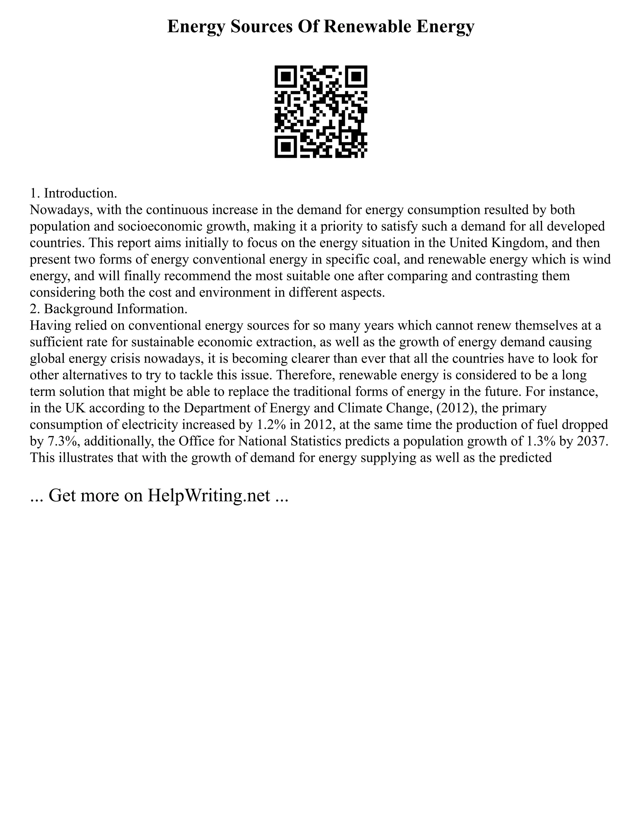 Energy Sources Of Renewable Energy
1. Introduction.
Nowadays, with the continuous increase in the demand for energy consumption resulted by both
population and socioeconomic growth, making it a priority to satisfy such a demand for all developed
countries. This report aims initially to focus on the energy situation in the United Kingdom, and then
present two forms of energy conventional energy in specific coal, and renewable energy which is wind
energy, and will finally recommend the most suitable one after comparing and contrasting them
considering both the cost and environment in different aspects.
2. Background Information.
Having relied on conventional energy sources for so many years which cannot renew themselves at a
sufficient rate for sustainable economic extraction, as well as the growth of energy demand causing
global energy crisis nowadays, it is becoming clearer than ever that all the countries have to look for
other alternatives to try to tackle this issue. Therefore, renewable energy is considered to be a long
term solution that might be able to replace the traditional forms of energy in the future. For instance,
in the UK according to the Department of Energy and Climate Change, (2012), the primary
consumption of electricity increased by 1.2% in 2012, at the same time the production of fuel dropped
by 7.3%, additionally, the Office for National Statistics predicts a population growth of 1.3% by 2037.
This illustrates that with the growth of demand for energy supplying as well as the predicted
... Get more on HelpWriting.net ...
 