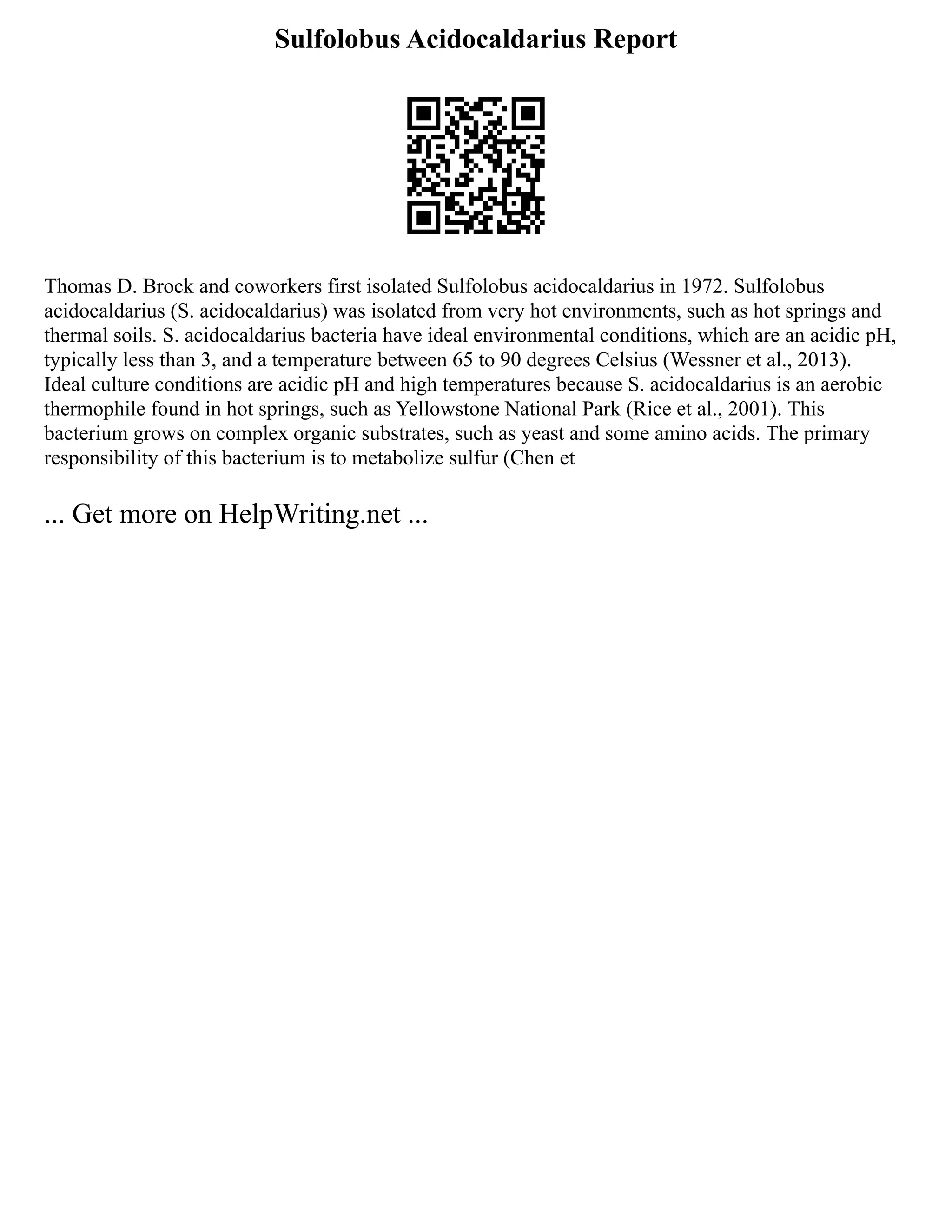 Sulfolobus Acidocaldarius Report
Thomas D. Brock and coworkers first isolated Sulfolobus acidocaldarius in 1972. Sulfolobus
acidocaldarius (S. acidocaldarius) was isolated from very hot environments, such as hot springs and
thermal soils. S. acidocaldarius bacteria have ideal environmental conditions, which are an acidic pH,
typically less than 3, and a temperature between 65 to 90 degrees Celsius (Wessner et al., 2013).
Ideal culture conditions are acidic pH and high temperatures because S. acidocaldarius is an aerobic
thermophile found in hot springs, such as Yellowstone National Park (Rice et al., 2001). This
bacterium grows on complex organic substrates, such as yeast and some amino acids. The primary
responsibility of this bacterium is to metabolize sulfur (Chen et
... Get more on HelpWriting.net ...
 